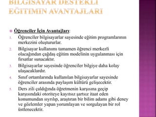  Öğrenciler İçin Avantajları:
1. Öğrenciler bilgisayarlar sayesinde eğitim programlarının
merkezini oluştururlar.
2. Bilgisayar kullanımı tamamen öğrenci merkezli
olacağından çağdaş eğitim modelinin uygulanması için
fırsatlar sunacaktır.
3. Bilgisayarlar sayesinde öğrenciler bilgiye daha kolay
ulaşacaklardır.
4. Sınıf ortamlarında kullanılan bilgisayarlar sayesinde
öğrenciler arasında paylaşım kültürü gelişecektir.
5. Ders zili çaldığında öğretmenin karşısına geçip
karşısındaki otoriteye kayıtsız şartsız itaat eden
konumundan sıyrılıp, araştıran bir bilim adamı gibi deney
ve gözlemler yapan yorumlayan ve sorgulayan bir rol
üstlenecektir.
 