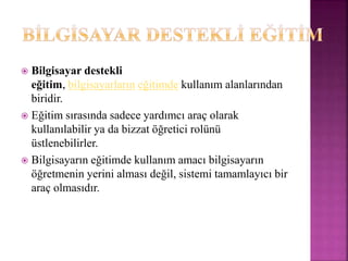  Bilgisayar destekli
eğitim, bilgisayarların eğitimde kullanım alanlarından
biridir.
 Eğitim sırasında sadece yardımcı araç olarak
kullanılabilir ya da bizzat öğretici rolünü
üstlenebilirler.
 Bilgisayarın eğitimde kullanım amacı bilgisayarın
öğretmenin yerini alması değil, sistemi tamamlayıcı bir
araç olmasıdır.
 