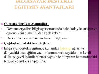  Öğretmenler İçin Avantajları:
1. Ders materyalleri bilgisayar ortamında daha kolay hazırlanır ve
öğrencilerin dikkatini daha çok çeker.
2. Ders süresince zamandan tasarruf sağlanır.
 Çağdaşlaşmadaki Avantajları:
 Bilgisayar destekli eğitimde kullanılan İnternet ağları ve
dünyadaki bazı eğitim yazılımlarının, web sayfalarının kendi
dilimize çevrilip kullanılması sayesinde dünyanın her tarafındaki
bilgiye kolaylıkla erişebiliriz.
 