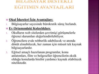  Okul İdareleri İçin Avantajları:
1. Bilgisayarlar sayesinde bürokratik süreç hızlandı.
 Ev Ortamındaki Kolaylıkları:
1. Okulların web sitelerden çevrimiçi görüşmelerle
öğrenci durumları değerlendirilebiliyor.
2. Öğrencilere evde rehberlik edebilecek ve anında
dönüt alınabilecek, her zaman için müsait tek kaynak
bilgisayarlardır.
3. Eğitsel amaçlı hazırlanan programlar, konu
anlatımları, film ve belgeseller öğrencilerin eksik
olduğu konularda birebir yardımcı kaynak olabilecek
niteliktedir.
 