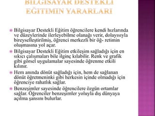  Bilgisayar Destekli Eğitim öğrencilere kendi hızlarında
ve düzeylerinde ilerleyebilme olanağı verir, dolayısıyla
bireyselleştirilmiş, öğrenci merkezli bir öğ- retimin
oluşmasına yol açar.
 Bilgisayar Destekli Eğitim etkileşim sağladığı için en
sıkıcı çalışmaları bile ilginç kılabilir. Renk ve grafik
gibi görsel uygulamalar sayesinde öğrenme etkili
kılınır.
 Hem anında dönüt sağladığı için, hem de sağlanan
dönüt öğretmeninki gibi herkesin içinde olmadığı için
öğrenciye rahatlık sağlar.
 Benzeşimler sayesinde öğrencilere özgün ortamlar
sağlar. Öğrenciler benzeşimler yoluyla dış dünyaya
açılma şansını bulurlar.
 