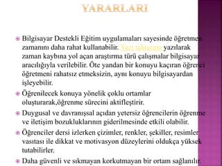  Bilgisayar Destekli Eğitim uygulamaları sayesinde öğretmen
zamanını daha rahat kullanabilir. Yazı tahtasına yazılarak
zaman kaybına yol açan araştırma türü çalışmalar bilgisayar
aracılığıyla verilebilir. Öte yandan bir konuyu kaçıran öğrenci
öğretmeni rahatsız etmeksizin, aynı konuyu bilgisayardan
işleyebilir.
 Öğrenilecek konuya yönelik çoklu ortamlar
oluşturarak,öğrenme sürecini aktifleştirir.
 Duygusal ve davranışsal açıdan yetersiz öğrencilerin öğrenme
ve iletişim bozukluklarının giderilmesinde etkili olabilir.
 Öğrenciler dersi izlerken çizimler, renkler, şekiller, resimler
vasıtası ile dikkat ve motivasyon düzeylerini oldukça yüksek
tutabilirler.
 Daha güvenli ve sıkmayan korkutmayan bir ortam sağlanılır.
 