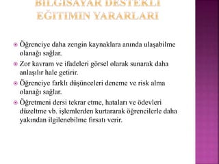  Öğrenciye daha zengin kaynaklara anında ulaşabilme
olanağı sağlar.
 Zor kavram ve ifadeleri görsel olarak sunarak daha
anlaşılır hale getirir.
 Öğrenciye farklı düşünceleri deneme ve risk alma
olanağı sağlar.
 Öğretmeni dersi tekrar etme, hataları ve ödevleri
düzeltme vb. işlemlerden kurtararak öğrencilerle daha
yakından ilgilenebilme fırsatı verir.
 