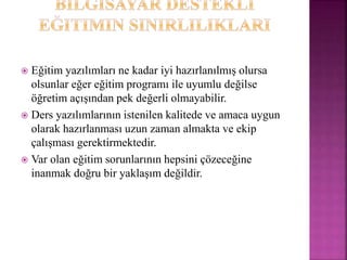  Eğitim yazılımları ne kadar iyi hazırlanılmış olursa
olsunlar eğer eğitim programı ile uyumlu değilse
öğretim açışından pek değerli olmayabilir.
 Ders yazılımlarının istenilen kalitede ve amaca uygun
olarak hazırlanması uzun zaman almakta ve ekip
çalışması gerektirmektedir.
 Var olan eğitim sorunlarının hepsini çözeceğine
inanmak doğru bir yaklaşım değildir.
 