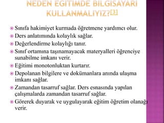  Sınıfa hakimiyet kurmada öğretmene yardımcı olur.
 Ders anlatımında kolaylık sağlar.
 Değerlendirme kolaylığı tanır.
 Sınıf ortamına taşınamayacak materyalleri öğrenciye
sunabilme imkanı verir.
 Eğitimi monotonluktan kurtarır.
 Depolanan bilgilere ve dokümanlara anında ulaşma
imkanı sağlar.
 Zamandan tasarruf sağlar. Ders esnasında yapılan
çalışmalarda zamandan tasarruf sağlar.
 Görerek duyarak ve uygulayarak eğitim öğretim olanağı
verir.
 