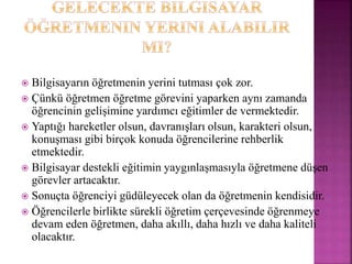  Bilgisayarın öğretmenin yerini tutması çok zor.
 Çünkü öğretmen öğretme görevini yaparken aynı zamanda
öğrencinin gelişimine yardımcı eğitimler de vermektedir.
 Yaptığı hareketler olsun, davranışları olsun, karakteri olsun,
konuşması gibi birçok konuda öğrencilerine rehberlik
etmektedir.
 Bilgisayar destekli eğitimin yaygınlaşmasıyla öğretmene düşen
görevler artacaktır.
 Sonuçta öğrenciyi güdüleyecek olan da öğretmenin kendisidir.
 Öğrencilerle birlikte sürekli öğretim çerçevesinde öğrenmeye
devam eden öğretmen, daha akıllı, daha hızlı ve daha kaliteli
olacaktır.
 