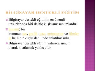  Bilgisayar destekli eğitimin en önemli
unsurlarında biri de hiç kuşkusuz sunumlardır.
 Sunum; bir
konunun ses, grafik, yazı, animasyon ve filmler
le belli bir kurgu dahilinde anlatılmasıdır.
 Bilgisayar destekli eğitim yalnızca sunum
olarak kısıtlamak yanlış olur.
 
