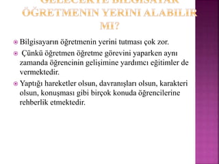  Bilgisayarın öğretmenin yerini tutması çok zor.
 Çünkü öğretmen öğretme görevini yaparken aynı
zamanda öğrencinin gelişimine yardımcı eğitimler de
vermektedir.
 Yaptığı hareketler olsun, davranışları olsun, karakteri
olsun, konuşması gibi birçok konuda öğrencilerine
rehberlik etmektedir.
 