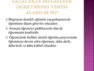  Bilgisayar destekli eğitimin yaygınlaşmasıyla
öğretmene düşen görevler artacaktır.
 Sonuçta öğrenciyi güdüleyecek olan da
öğretmenin kendisidir.
 Öğrencilerle birlikte sürekli öğretim çerçevesinde
öğrenmeye devam eden öğretmen, daha akıllı,
daha hızlı ve daha kaliteli olacaktır.
 