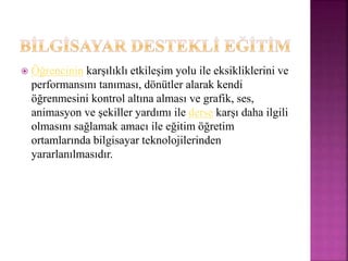  Öğrencinin karşılıklı etkileşim yolu ile eksikliklerini ve
performansını tanıması, dönütler alarak kendi
öğrenmesini kontrol altına alması ve grafik, ses,
animasyon ve şekiller yardımı ile derse karşı daha ilgili
olmasını sağlamak amacı ile eğitim öğretim
ortamlarında bilgisayar teknolojilerinden
yararlanılmasıdır.
 