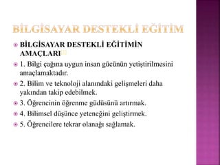  BİLGİSAYAR DESTEKLİ EĞİTİMİN
AMAÇLARI[1]
 1. Bilgi çağına uygun insan gücünün yetiştirilmesini
amaçlamaktadır.
 2. Bilim ve teknoloji alanındaki gelişmeleri daha
yakından takip edebilmek.
 3. Öğrencinin öğrenme güdüsünü artırmak.
 4. Bilimsel düşünce yeteneğini geliştirmek.
 5. Öğrencilere tekrar olanağı sağlamak.
 