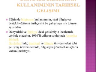  Eğitimde bilgisayar kullanımının, yani bilgisayar
destekli eğitimin tarihçesini bu çalışmaya ışık tutması
açısından
 Dünyadaki ve Türkiye’deki gelişimiyle incelemek
yerinde olacaktır. 1950’li yılların sonlarında Amerika
Birleşik
Devletleri’nde, Stanford ve Illinois üniversiteleri gibi
gelişmiş üniversitelerde, bilgisayar yönetsel amaçlarla
kullanılmaktaydı.
 