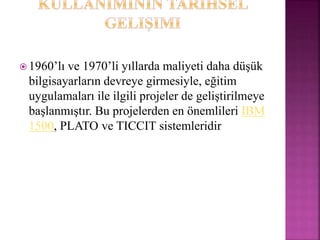  1960’lı ve 1970’li yıllarda maliyeti daha düşük
bilgisayarların devreye girmesiyle, eğitim
uygulamaları ile ilgili projeler de geliştirilmeye
başlanmıştır. Bu projelerden en önemlileri IBM
1500, PLATO ve TICCIT sistemleridir
 