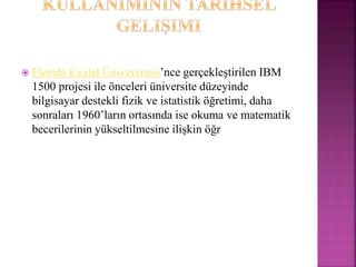 Florida Eyalet Üniversitesi’nce gerçekleştirilen IBM
1500 projesi ile önceleri üniversite düzeyinde
bilgisayar destekli fizik ve istatistik öğretimi, daha
sonraları 1960’ların ortasında ise okuma ve matematik
becerilerinin yükseltilmesine ilişkin öğr
 