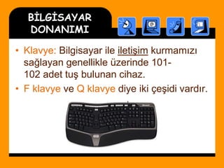 BİLGİSAYAR
DONANIMI
• Klavye: Bilgisayar ile iletişim kurmamızı
sağlayan genellikle üzerinde 101-
102 adet tuş bulunan cihaz.
• F klavye ve Q klavye diye iki çeşidi vardır.
 