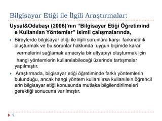Uysal&Odabaşı (2006)’nın “Bilgisayar Etiği Öğretimind
e Kullanılan Yöntemler” isimli çalışmalarında,
 Bireylerde bilgisayar etiği ile ilgili sorunlara karşı farkındalık
oluşturmak ve bu sorunlar hakkında uygun biçimde karar
vermelerini sağlamak amacıyla bir altyapıyı oluşturmak için
hangi yöntemlerin kullanılabileceği üzerinde tartışmalar
yapılmıştır.
 Araştırmada, bilgisayar etiği öğretiminde farklı yöntemlerin
bulunduğu, ancak hangi yöntem kullanılırsa kullanılsın,öğrencil
erin bilgisayar etiği konusunda mutlaka bilgilendirilmeleri
gerektiği sonucuna varılmıştır.
Bilgisayar Etiği ile Ġlgili Araştırmalar:
9
 