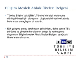 Bilişim Meslek Ahlak Ġlkeleri Belgesi
 Türkiye Bilişim Vakfı(TBV),Türkiye’nin bilgi toplumuna
dönüşebilmesi için altyapının oluşturulabilmesine katkıda
bulunmayı amaçlayan bir vakıftır.
 Etik çalışma grubu tarafından geliştirilen , daha sonra TBV
yürütme ve yönetim kurullarının onayı ile kamuoyuna
duyurulan Bilişim Meslek Ahlak İlkeleri Belgesi aşağıdaki
ilkelerle sunulmuştur.
10
 