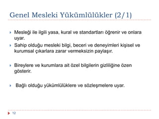 Genel Mesleki Yükümlülükler (2/1)
 Mesleği ile ilgili yasa, kural ve standartları öğrenir ve onlara
uyar.
 Sahip olduğu mesleki bilgi, beceri ve deneyimleri kişisel ve
kurumsal çıkarlara zarar vermeksizin paylaşır.
 Bireylere ve kurumlara ait özel bilgilerin gizliliğine özen
gösterir.
 Bağlı olduğu yükümlülüklere ve sözleşmelere uyar.
12
 