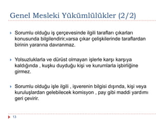 Genel Mesleki Yükümlülükler (2/2)
 Sorumlu olduğu iş çerçevesinde ilgili tarafları çıkarları
konusunda bilgilendirir,varsa çıkar çelişkilerinde taraflardan
birinin yararına davranmaz.
 Yolsuzluklarla ve dürüst olmayan işlerle karşı karşıya
kaldığında , kuşku duyduğu kişi ve kurumlarla işbirliğine
girmez.
 Sorumlu olduğu işle ilgili , işverenin bilgisi dışında, kişi veya
kuruluşlardan gelebilecek komisyon , pay gibi maddi yardımı
geri çevirir.
13
 