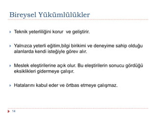 Bireysel Yükümlülükler
 Teknik yeterliliğini korur ve geliştirir.
 Yalnızca yeterli eğitim,bilgi birikimi ve deneyime sahip olduğu
alanlarda kendi isteğiyle görev alır.
 Meslek eleştirilerine açık olur. Bu eleştirilerin sonucu gördüğü
eksiklikleri gidermeye çalışır.
 Hatalarını kabul eder ve örtbas etmeye çalışmaz.
14
 