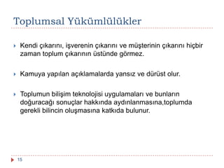 Toplumsal Yükümlülükler
 Kendi çıkarını, işverenin çıkarını ve müşterinin çıkarını hiçbir
zaman toplum çıkarının üstünde görmez.
 Kamuya yapılan açıklamalarda yansız ve dürüst olur.
 Toplumun bilişim teknolojisi uygulamaları ve bunların
doğuracağı sonuçlar hakkında aydınlanmasına,toplumda
gerekli bilincin oluşmasına katkıda bulunur.
15
 
