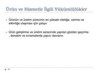 Ürün ve Hizmetle Ġlgili Yükümlülükler
 Ürünün ve üretim sürecinin en yüksek niteliğe, verime ve
etkinliğe ulaşması için çalışır.
 Ürün geliştirme ve üretim sürecinde yapılan gözden geçirme
, denetim ve sınamalarda yapıcı davranır.
16
 