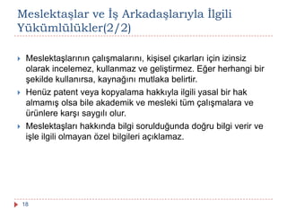 Meslektaşlar ve Ġş Arkadaşlarıyla Ġlgili
Yükümlülükler(2/2)
 Meslektaşlarının çalışmalarını, kişisel çıkarları için izinsiz
olarak incelemez, kullanmaz ve geliştirmez. Eğer herhangi bir
şekilde kullanırsa, kaynağını mutlaka belirtir.
 Henüz patent veya kopyalama hakkıyla ilgili yasal bir hak
almamış olsa bile akademik ve mesleki tüm çalışmalara ve
ürünlere karşı saygılı olur.
 Meslektaşları hakkında bilgi sorulduğunda doğru bilgi verir ve
işle ilgili olmayan özel bilgileri açıklamaz.
18
 