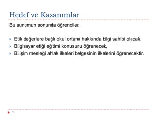 Hedef ve Kazanımlar
1
Bu sunumun sonunda öğrenciler:
 Etik değerlere bağlı okul ortamı hakkında bilgi sahibi olacak,
 Bilgisayar etiği eğitimi konusunu öğrenecek,
 Bilişim mesleği ahlak ilkeleri belgesinin ilkelerini öğrenecektir.
 