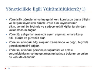 Yöneticilikle Ġlgili Yükümlülükler(2/1)
 Yöneticilik görevlerini yerine getirirken, kuruluşun başta bilişim
ve iletişim kaynakları olmak üzere tüm kaynaklarının
etkin, verimli bir biçimde ve sadece yetkili kişiler tarafından
kullanılmasını sağlar.
 Yönettiği çalışanlar arasında ayrım yapmaz, onlara karşı
adil, dürüst ve güvenilir olur.
 Yönetimi altındaki bilgi akışının zamanında ve doğru biçimde
gerçekleşmesini sağlar.
 Yönetimi altındaki personelin toplumsal ve ahlaki
sorumluluklarını yerine getirmesine katkıda bulunur ve onları
bu konuda özendirir.
19
 