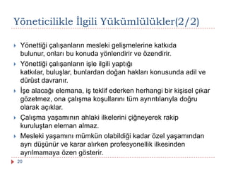 Yöneticilikle Ġlgili Yükümlülükler(2/2)
 Yönettiği çalışanların mesleki gelişmelerine katkıda
bulunur, onları bu konuda yönlendirir ve özendirir.
 Yönettiği çalışanların işle ilgili yaptığı
katkılar, buluşlar, bunlardan doğan hakları konusunda adil ve
dürüst davranır.
 İşe alacağı elemana, iş teklif ederken herhangi bir kişisel çıkar
gözetmez, ona çalışma koşullarını tüm ayrıntılarıyla doğru
olarak açıklar.
 Çalışma yaşamının ahlaki ilkelerini çiğneyerek rakip
kuruluştan eleman almaz.
 Mesleki yaşamını mümkün olabildiği kadar özel yaşamından
ayrı düşünür ve karar alırken profesyonellik ilkesinden
ayrılmamaya özen gösterir.
20
 