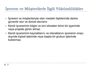 Ġşveren ve Müşterilerle Ġlgili Yükümlülükler
 İşvereni ve müşterileriyle olan mesleki ilişkilerinde daima
güvenilir olur ve dürüst davranır.
 Kendi işvereninin bilgisi ve izni olmadan ikinci bir işyerinde
veya projede görev almaz.
 Kendi işvereninin kaynaklarını ve olanaklarını işverenin onayı
dışında kişisel işlerinde veya başka bir grubun işlerinde
kullanmaz.
21
 