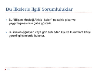 Bu Ġlkelerle Ġlgili Sorumluluklar
 Bu "Bilişim Mesleği Ahlak İlkeleri" ne sahip çıkar ve
yaygınlaşması için çaba gösterir.
 Bu ilkeleri çiğneyen veya göz ardı eden kişi ve kurumlara karşı
gerekli girişimlerde bulunur.
22
 