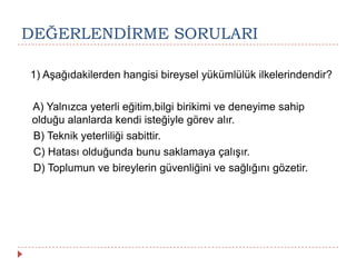 DEĞERLENDĠRME SORULARI
1) Aşağıdakilerden hangisi bireysel yükümlülük ilkelerindendir?
A) Yalnızca yeterli eğitim,bilgi birikimi ve deneyime sahip
olduğu alanlarda kendi isteğiyle görev alır.
B) Teknik yeterliliği sabittir.
C) Hatası olduğunda bunu saklamaya çalışır.
D) Toplumun ve bireylerin güvenliğini ve sağlığını gözetir.
 