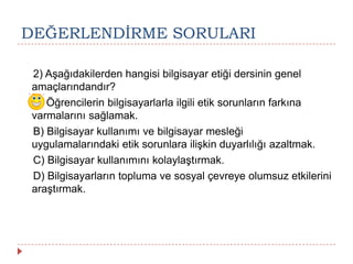DEĞERLENDĠRME SORULARI
2) Aşağıdakilerden hangisi bilgisayar etiği dersinin genel
amaçlarındandır?
A) Öğrencilerin bilgisayarlarla ilgili etik sorunların farkına
varmalarını sağlamak.
B) Bilgisayar kullanımı ve bilgisayar mesleği
uygulamalarındaki etik sorunlara ilişkin duyarlılığı azaltmak.
C) Bilgisayar kullanımını kolaylaştırmak.
D) Bilgisayarların topluma ve sosyal çevreye olumsuz etkilerini
araştırmak.
 