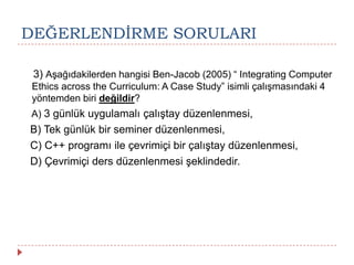 DEĞERLENDĠRME SORULARI
3) Aşağıdakilerden hangisi Ben-Jacob (2005) “ Integrating Computer
Ethics across the Curriculum: A Case Study” isimli çalışmasındaki 4
yöntemden biri değildir?
A) 3 günlük uygulamalı çalıştay düzenlenmesi,
B) Tek günlük bir seminer düzenlenmesi,
C) C++ programı ile çevrimiçi bir çalıştay düzenlenmesi,
D) Çevrimiçi ders düzenlenmesi şeklindedir.
 