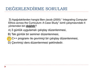 DEĞERLENDĠRME SORULARI
3) Aşağıdakilerden hangisi Ben-Jacob (2005) “ Integrating Computer
Ethics across the Curriculum: A Case Study” isimli çalışmasındaki 4
yöntemden biri değildir?
A) 3 günlük uygulamalı çalıştay düzenlenmesi,
B) Tek günlük bir seminer düzenlenmesi,
C) C++ programı ile çevrimiçi bir çalıştay düzenlenmesi,
D) Çevrimiçi ders düzenlenmesi şeklindedir.
 