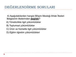 DEĞERLENDĠRME SORULARI
4) Aşağıdakilerden hangisi Bilişim Mesleği Ahlak İlkeleri
Belgesinin ilkelerinden değildir?
A) Yöneticilikle ilgili yükümlülükler
B) Toplumsal yükümlülükler
C) Ürün ve hizmetle ilgili yükümlülükler
D) Eğitim öğretim yükümlülükleri
 