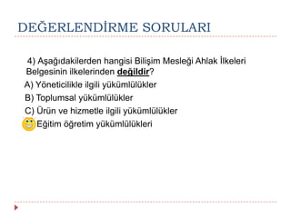 DEĞERLENDĠRME SORULARI
4) Aşağıdakilerden hangisi Bilişim Mesleği Ahlak İlkeleri
Belgesinin ilkelerinden değildir?
A) Yöneticilikle ilgili yükümlülükler
B) Toplumsal yükümlülükler
C) Ürün ve hizmetle ilgili yükümlülükler
D) Eğitim öğretim yükümlülükleri
 