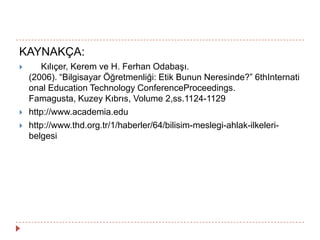 KAYNAKÇA:
 Kılıçer, Kerem ve H. Ferhan Odabaşı.
(2006). “Bilgisayar Öğretmenliği: Etik Bunun Neresinde?” 6thInternati
onal Education Technology ConferenceProceedings.
Famagusta, Kuzey Kıbrıs, Volume 2,ss.1124-1129
 http://www.academia.edu
 http://www.thd.org.tr/1/haberler/64/bilisim-meslegi-ahlak-ilkeleri-
belgesi
 