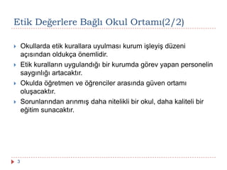 Etik Değerlere Bağlı Okul Ortamı(2/2)
 Okullarda etik kurallara uyulması kurum işleyiş düzeni
açısından oldukça önemlidir.
 Etik kuralların uygulandığı bir kurumda görev yapan personelin
saygınlığı artacaktır.
 Okulda öğretmen ve öğrenciler arasında güven ortamı
oluşacaktır.
 Sorunlarından arınmış daha nitelikli bir okul, daha kaliteli bir
eğitim sunacaktır.
3
 