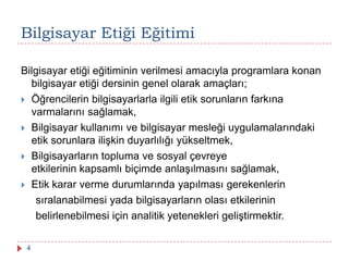Bilgisayar Etiği Eğitimi
Bilgisayar etiği eğitiminin verilmesi amacıyla programlara konan
bilgisayar etiği dersinin genel olarak amaçları;
 Öğrencilerin bilgisayarlarla ilgili etik sorunların farkına
varmalarını sağlamak,
 Bilgisayar kullanımı ve bilgisayar mesleği uygulamalarındaki
etik sorunlara ilişkin duyarlılığı yükseltmek,
 Bilgisayarların topluma ve sosyal çevreye
etkilerinin kapsamlı biçimde anlaşılmasını sağlamak,
 Etik karar verme durumlarında yapılması gerekenlerin
sıralanabilmesi yada bilgisayarların olası etkilerinin
belirlenebilmesi için analitik yetenekleri geliştirmektir.
4
 