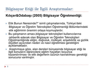 Kılıçer&Odabaşı (2005) Bilgisayar Öğretmenliği:
 Etik Bunun Neresinde?” isimli çalışmalarında, Türkiye’deki
Bilgisayar ve Öğretim Teknolojileri Öğretmenliği Bölümlerindeki
etik eğitiminin önemini ortaya koymuşlardır.
 Bu çalışmanın amacı,bilgisayar teknolojileri kullanıcılarına
rehberlik edecek olan Bilgisayar ve Öğretim Teknolojileri
Öğretmenliğinde etiğin, doğruluk, mülkiyet, erişebilirlik ve gizlilik
ölçütleri açısından neden ve nasıl öğretilmesi gerektiğini
açıklamaktadır.
 Araştırmaya göre, alan dersleri bünyesinde bilgisayar etiği ile
ilgili konuların öğrencilere eğitim hayatları boyunca
kazandırılması ve etik değerlerin özünün kavratılması gerektiği
sonucuna varılmıştır.
Bilgisayar Etiği ile Ġlgili Araştırmalar:
5
 