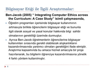 Ben-Jacob (2005) “ Integrating Computer Ethics across
the Curriculum: A Case Study” isimli çalışmasında,
 Öğretim programları içerisinde bilgisayar kullanımının
artmasıyla birlikte öğrencilerin bilgisayar etiği ve bununla
ilgili olarak sosyal ve yasal konular hakkında bilgi sahibi
olmalarının gerekliliği üzerinde durmuştur.
 Ayrıca Ben-Jacob öğretmenlerin öğrencilerine bilgisayar
kullanımları sırasında gerekli olabilecek alışkanlıkların
kazandırılmasında yardımcı olmaları gerektiğini ifade etmiştir.
Araştırma kapsamında bu amaca hizmet amacıyla bir proje
hazırlanarak, bu bilgilerin öğrenciye kazandırılmasına yönelik
4 farklı yöntem kullanılmıştır.
Bilgisayar Etiği ile Ġlgili Araştırmalar:
6
 