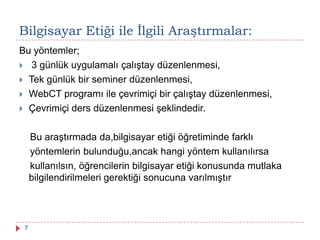 Bu yöntemler;
 3 günlük uygulamalı çalıştay düzenlenmesi,
 Tek günlük bir seminer düzenlenmesi,
 WebCT programı ile çevrimiçi bir çalıştay düzenlenmesi,
 Çevrimiçi ders düzenlenmesi şeklindedir.
Bu araştırmada da,bilgisayar etiği öğretiminde farklı
yöntemlerin bulunduğu,ancak hangi yöntem kullanılırsa
kullanılsın, öğrencilerin bilgisayar etiği konusunda mutlaka
bilgilendirilmeleri gerektiği sonucuna varılmıştır
Bilgisayar Etiği ile Ġlgili Araştırmalar:
7
 