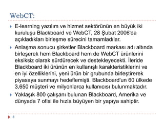  E-learning yazılım ve hizmet sektörünün en büyük iki
kuruluşu Blackboard ve WebCT, 28 Şubat 2006'da
açıkladıkları birleşme sürecini tamamladılar.
 Anlaşma sonucu şirketler Blackboard markası adı altında
birleşerek hem Blackboard hem de WebCT ürünlerini
eksiksiz olarak sürdürecek ve destekleyecekti. İleride
Blackboard iki ürünün en kullanışlı karakteristiklerini ve
en iyi özelliklerini, yeni ürün bir grubunda birleştirerek
piyasaya sunmayı hedeflemişti. Blackboard'un 60 ülkede
3,650 müşteri ve milyonlarca kullanıcısı bulunmaktadır.
 Yaklaşık 800 çalışanı bulunan Blackboard, Amerika ve
dünyada 7 ofisi ile hızla büyüyen bir yapıya sahiptir.
WebCT:
8
 
