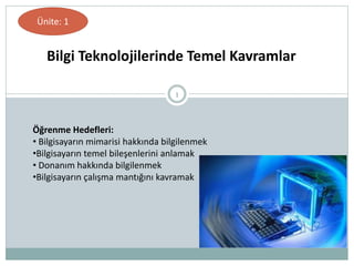 1
Bilgi Teknolojilerinde Temel Kavramlar
Öğrenme Hedefleri:
• Bilgisayarın mimarisi hakkında bilgilenmek
•Bilgisayarın temel bileşenlerini anlamak
• Donanım hakkında bilgilenmek
•Bilgisayarın çalışma mantığını kavramak
Ünite: 1
 