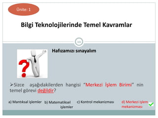 10
Hafızamızı sınayalım
Bilgi Teknolojilerinde Temel Kavramlar
Ünite: 1
Sizce aşağıdakilerden hangisi “Merkezi İşlem Birimi” nin
temel görevi değildir?
a) Mantıksal işlemler b) Matematiksel
işlemler
c) Kontrol mekanizması d) Merkezi işlem
mekanizması
 