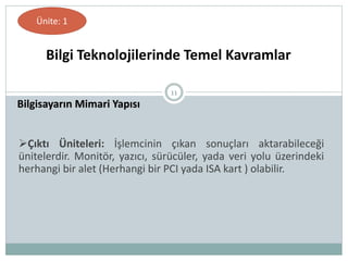 11
Bilgisayarın Mimari Yapısı
Bilgi Teknolojilerinde Temel Kavramlar
Ünite: 1
Çıktı Üniteleri: İşlemcinin çıkan sonuçları aktarabileceği
ünitelerdir. Monitör, yazıcı, sürücüler, yada veri yolu üzerindeki
herhangi bir alet (Herhangi bir PCI yada ISA kart ) olabilir.
 