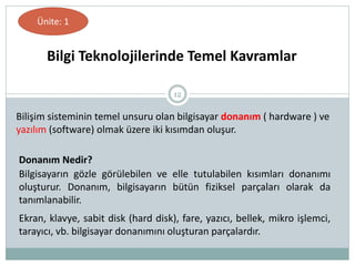 12
Donanım Nedir?
Bilgisayarın gözle görülebilen ve elle tutulabilen kısımları donanımı
oluşturur. Donanım, bilgisayarın bütün fiziksel parçaları olarak da
tanımlanabilir.
Ekran, klavye, sabit disk (hard disk), fare, yazıcı, bellek, mikro işlemci,
tarayıcı, vb. bilgisayar donanımını oluşturan parçalardır.
Bilgi Teknolojilerinde Temel Kavramlar
Ünite: 1
Bilişim sisteminin temel unsuru olan bilgisayar donanım ( hardware ) ve
yazılım (software) olmak üzere iki kısımdan oluşur.
 