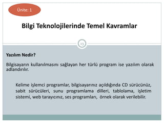 13
Yazılım Nedir?
Bilgisayarın kullanılmasını sağlayan her türlü program ise yazılım olarak
adlandırılır.
Bilgi Teknolojilerinde Temel Kavramlar
Ünite: 1
Kelime işlemci programlar, bilgisayarınız açıldığında CD sürücünüz,
sabit sürücüleri, sunu programlama dilleri, tablolama, işletim
sistemi, web tarayıcınız, ses programları, örnek olarak verilebilir.
 